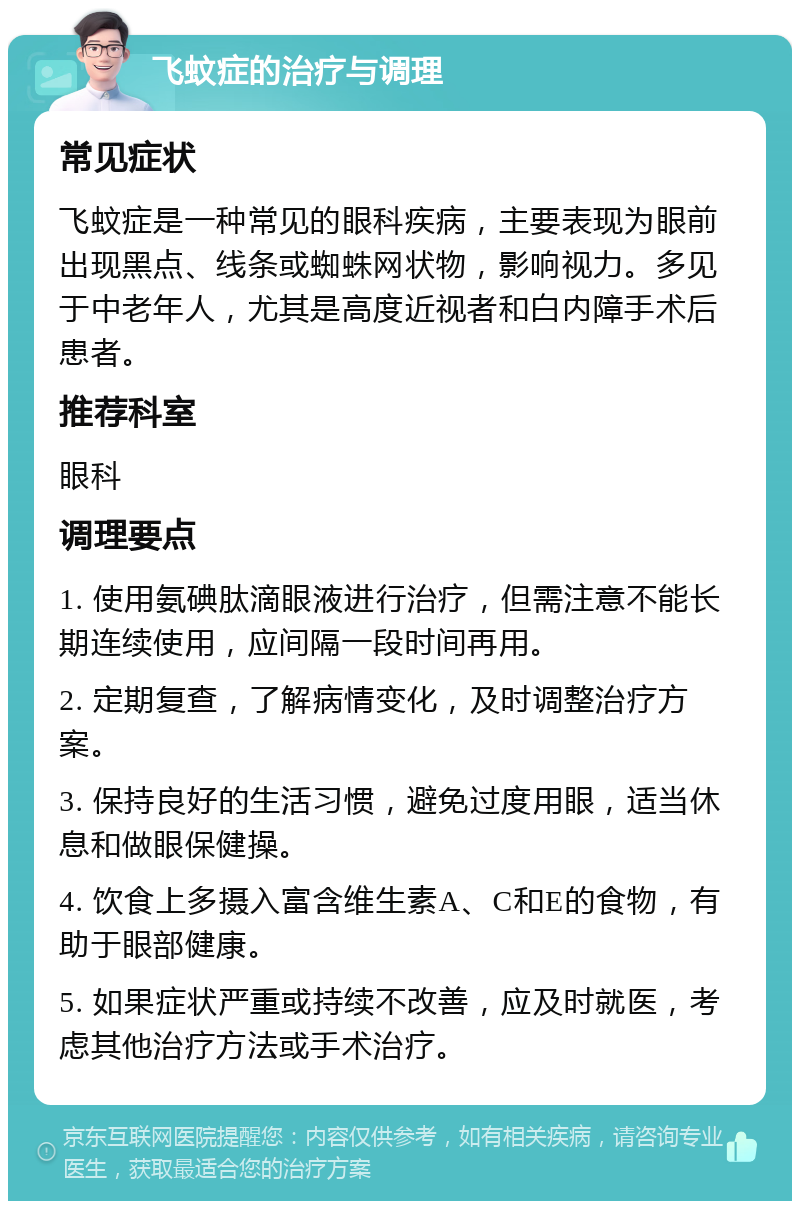 飞蚊症的治疗与调理 常见症状 飞蚊症是一种常见的眼科疾病，主要表现为眼前出现黑点、线条或蜘蛛网状物，影响视力。多见于中老年人，尤其是高度近视者和白内障手术后患者。 推荐科室 眼科 调理要点 1. 使用氨碘肽滴眼液进行治疗，但需注意不能长期连续使用，应间隔一段时间再用。 2. 定期复查，了解病情变化，及时调整治疗方案。 3. 保持良好的生活习惯，避免过度用眼，适当休息和做眼保健操。 4. 饮食上多摄入富含维生素A、C和E的食物，有助于眼部健康。 5. 如果症状严重或持续不改善，应及时就医，考虑其他治疗方法或手术治疗。