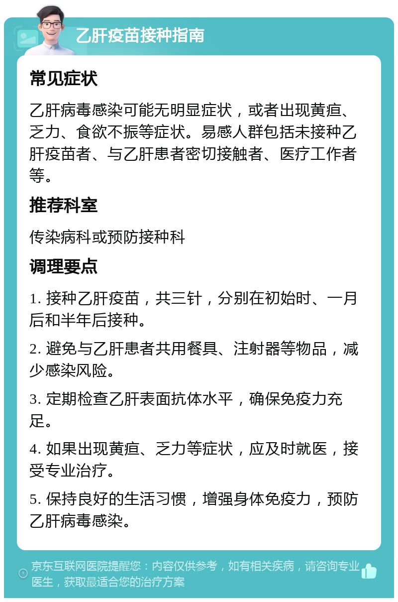 乙肝疫苗接种指南 常见症状 乙肝病毒感染可能无明显症状，或者出现黄疸、乏力、食欲不振等症状。易感人群包括未接种乙肝疫苗者、与乙肝患者密切接触者、医疗工作者等。 推荐科室 传染病科或预防接种科 调理要点 1. 接种乙肝疫苗，共三针，分别在初始时、一月后和半年后接种。 2. 避免与乙肝患者共用餐具、注射器等物品，减少感染风险。 3. 定期检查乙肝表面抗体水平，确保免疫力充足。 4. 如果出现黄疸、乏力等症状，应及时就医，接受专业治疗。 5. 保持良好的生活习惯，增强身体免疫力，预防乙肝病毒感染。