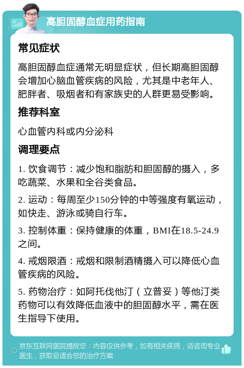 高胆固醇血症用药指南 常见症状 高胆固醇血症通常无明显症状，但长期高胆固醇会增加心脑血管疾病的风险，尤其是中老年人、肥胖者、吸烟者和有家族史的人群更易受影响。 推荐科室 心血管内科或内分泌科 调理要点 1. 饮食调节：减少饱和脂肪和胆固醇的摄入，多吃蔬菜、水果和全谷类食品。 2. 运动：每周至少150分钟的中等强度有氧运动，如快走、游泳或骑自行车。 3. 控制体重：保持健康的体重，BMI在18.5-24.9之间。 4. 戒烟限酒：戒烟和限制酒精摄入可以降低心血管疾病的风险。 5. 药物治疗：如阿托伐他汀（立普妥）等他汀类药物可以有效降低血液中的胆固醇水平，需在医生指导下使用。