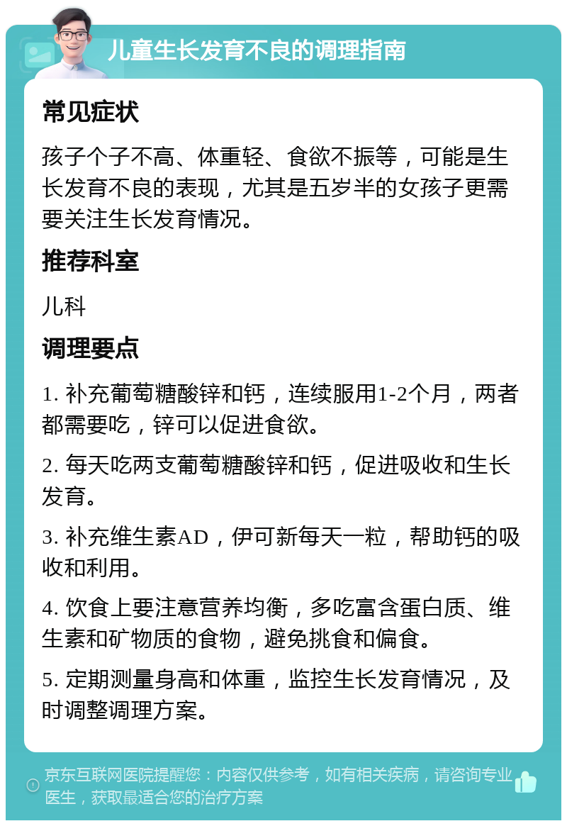 儿童生长发育不良的调理指南 常见症状 孩子个子不高、体重轻、食欲不振等，可能是生长发育不良的表现，尤其是五岁半的女孩子更需要关注生长发育情况。 推荐科室 儿科 调理要点 1. 补充葡萄糖酸锌和钙，连续服用1-2个月，两者都需要吃，锌可以促进食欲。 2. 每天吃两支葡萄糖酸锌和钙，促进吸收和生长发育。 3. 补充维生素AD，伊可新每天一粒，帮助钙的吸收和利用。 4. 饮食上要注意营养均衡，多吃富含蛋白质、维生素和矿物质的食物，避免挑食和偏食。 5. 定期测量身高和体重，监控生长发育情况，及时调整调理方案。