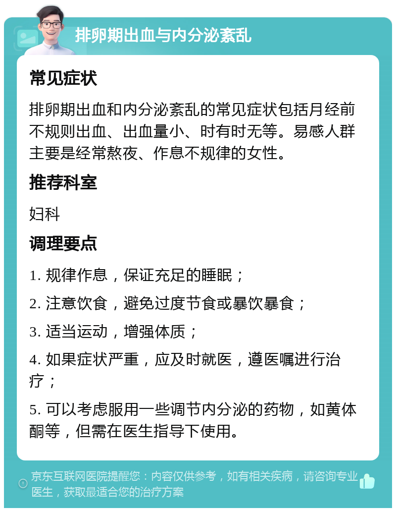 排卵期出血与内分泌紊乱 常见症状 排卵期出血和内分泌紊乱的常见症状包括月经前不规则出血、出血量小、时有时无等。易感人群主要是经常熬夜、作息不规律的女性。 推荐科室 妇科 调理要点 1. 规律作息，保证充足的睡眠； 2. 注意饮食，避免过度节食或暴饮暴食； 3. 适当运动，增强体质； 4. 如果症状严重，应及时就医，遵医嘱进行治疗； 5. 可以考虑服用一些调节内分泌的药物，如黄体酮等，但需在医生指导下使用。