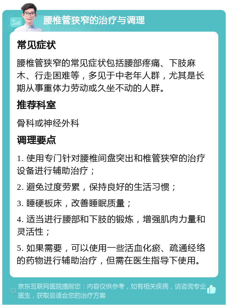 腰椎管狭窄的治疗与调理 常见症状 腰椎管狭窄的常见症状包括腰部疼痛、下肢麻木、行走困难等，多见于中老年人群，尤其是长期从事重体力劳动或久坐不动的人群。 推荐科室 骨科或神经外科 调理要点 1. 使用专门针对腰椎间盘突出和椎管狭窄的治疗设备进行辅助治疗； 2. 避免过度劳累，保持良好的生活习惯； 3. 睡硬板床，改善睡眠质量； 4. 适当进行腰部和下肢的锻炼，增强肌肉力量和灵活性； 5. 如果需要，可以使用一些活血化瘀、疏通经络的药物进行辅助治疗，但需在医生指导下使用。