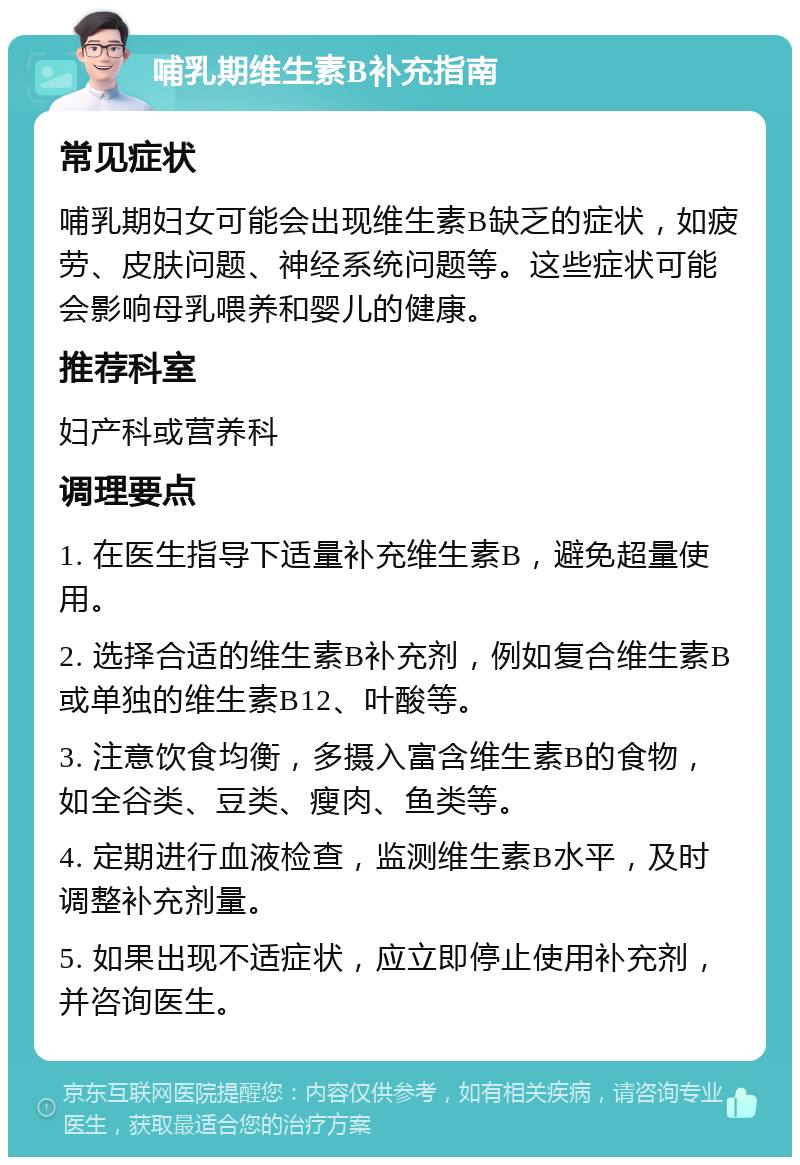 哺乳期维生素B补充指南 常见症状 哺乳期妇女可能会出现维生素B缺乏的症状，如疲劳、皮肤问题、神经系统问题等。这些症状可能会影响母乳喂养和婴儿的健康。 推荐科室 妇产科或营养科 调理要点 1. 在医生指导下适量补充维生素B，避免超量使用。 2. 选择合适的维生素B补充剂，例如复合维生素B或单独的维生素B12、叶酸等。 3. 注意饮食均衡，多摄入富含维生素B的食物，如全谷类、豆类、瘦肉、鱼类等。 4. 定期进行血液检查，监测维生素B水平，及时调整补充剂量。 5. 如果出现不适症状，应立即停止使用补充剂，并咨询医生。