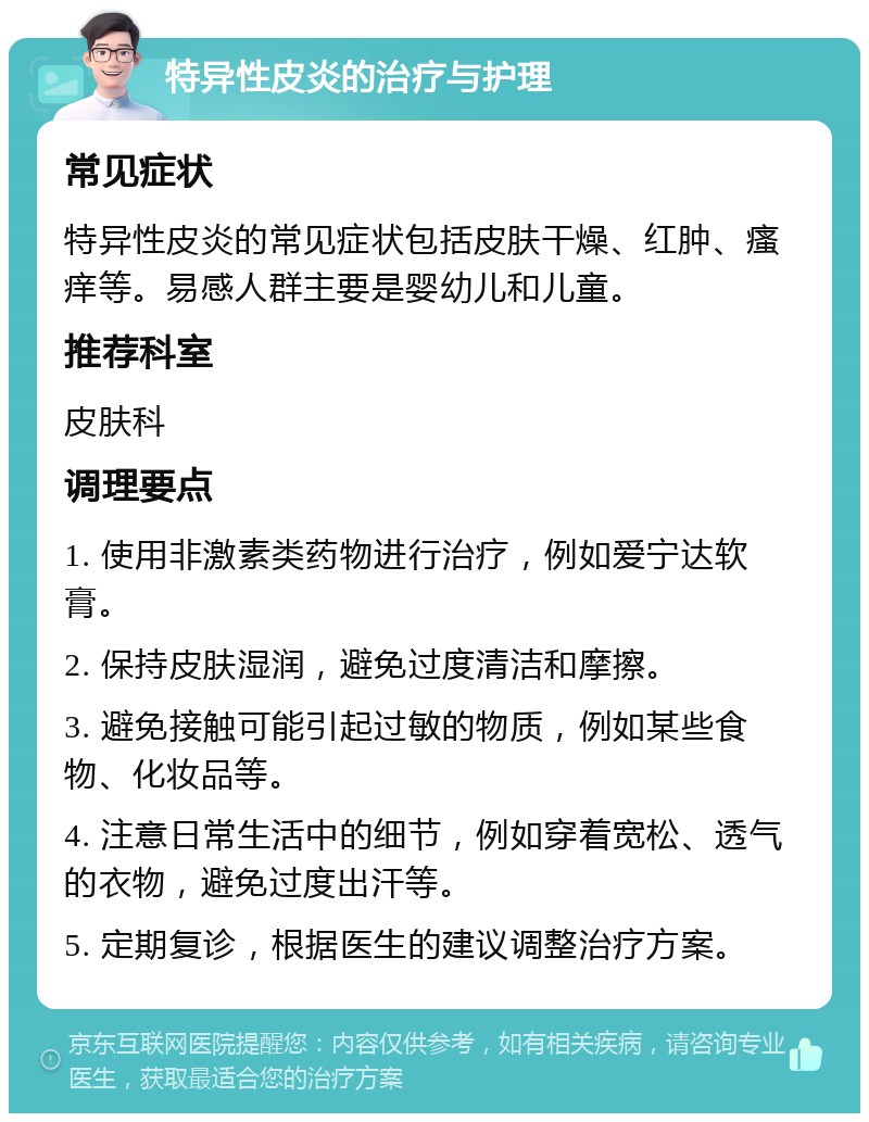 特异性皮炎的治疗与护理 常见症状 特异性皮炎的常见症状包括皮肤干燥、红肿、瘙痒等。易感人群主要是婴幼儿和儿童。 推荐科室 皮肤科 调理要点 1. 使用非激素类药物进行治疗，例如爱宁达软膏。 2. 保持皮肤湿润，避免过度清洁和摩擦。 3. 避免接触可能引起过敏的物质，例如某些食物、化妆品等。 4. 注意日常生活中的细节，例如穿着宽松、透气的衣物，避免过度出汗等。 5. 定期复诊，根据医生的建议调整治疗方案。