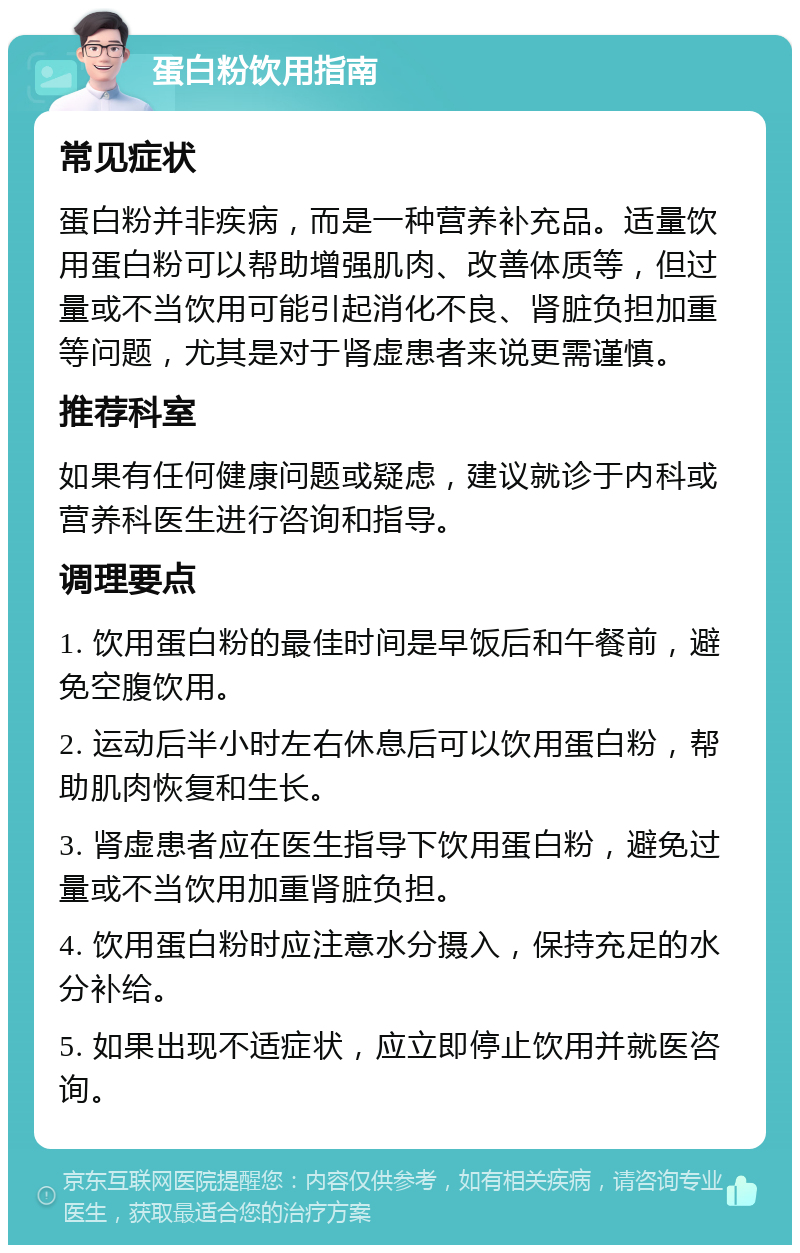 蛋白粉饮用指南 常见症状 蛋白粉并非疾病，而是一种营养补充品。适量饮用蛋白粉可以帮助增强肌肉、改善体质等，但过量或不当饮用可能引起消化不良、肾脏负担加重等问题，尤其是对于肾虚患者来说更需谨慎。 推荐科室 如果有任何健康问题或疑虑，建议就诊于内科或营养科医生进行咨询和指导。 调理要点 1. 饮用蛋白粉的最佳时间是早饭后和午餐前，避免空腹饮用。 2. 运动后半小时左右休息后可以饮用蛋白粉，帮助肌肉恢复和生长。 3. 肾虚患者应在医生指导下饮用蛋白粉，避免过量或不当饮用加重肾脏负担。 4. 饮用蛋白粉时应注意水分摄入，保持充足的水分补给。 5. 如果出现不适症状，应立即停止饮用并就医咨询。