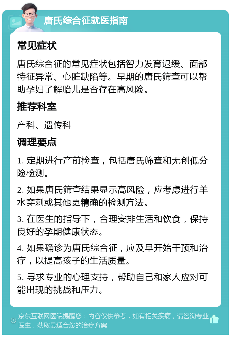 唐氏综合征就医指南 常见症状 唐氏综合征的常见症状包括智力发育迟缓、面部特征异常、心脏缺陷等。早期的唐氏筛查可以帮助孕妇了解胎儿是否存在高风险。 推荐科室 产科、遗传科 调理要点 1. 定期进行产前检查，包括唐氏筛查和无创低分险检测。 2. 如果唐氏筛查结果显示高风险，应考虑进行羊水穿刺或其他更精确的检测方法。 3. 在医生的指导下，合理安排生活和饮食，保持良好的孕期健康状态。 4. 如果确诊为唐氏综合征，应及早开始干预和治疗，以提高孩子的生活质量。 5. 寻求专业的心理支持，帮助自己和家人应对可能出现的挑战和压力。