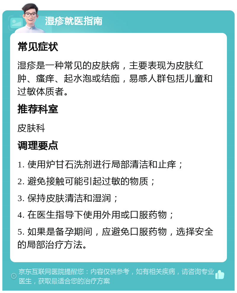 湿疹就医指南 常见症状 湿疹是一种常见的皮肤病，主要表现为皮肤红肿、瘙痒、起水泡或结痂，易感人群包括儿童和过敏体质者。 推荐科室 皮肤科 调理要点 1. 使用炉甘石洗剂进行局部清洁和止痒； 2. 避免接触可能引起过敏的物质； 3. 保持皮肤清洁和湿润； 4. 在医生指导下使用外用或口服药物； 5. 如果是备孕期间，应避免口服药物，选择安全的局部治疗方法。