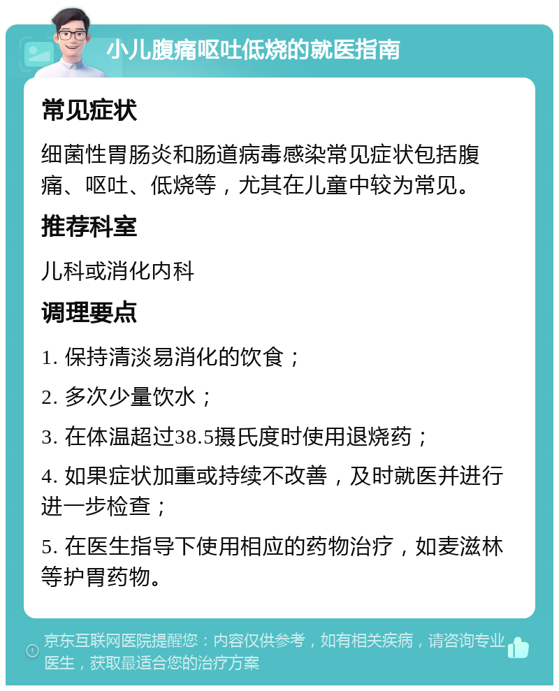 小儿腹痛呕吐低烧的就医指南 常见症状 细菌性胃肠炎和肠道病毒感染常见症状包括腹痛、呕吐、低烧等，尤其在儿童中较为常见。 推荐科室 儿科或消化内科 调理要点 1. 保持清淡易消化的饮食； 2. 多次少量饮水； 3. 在体温超过38.5摄氏度时使用退烧药； 4. 如果症状加重或持续不改善，及时就医并进行进一步检查； 5. 在医生指导下使用相应的药物治疗，如麦滋林等护胃药物。