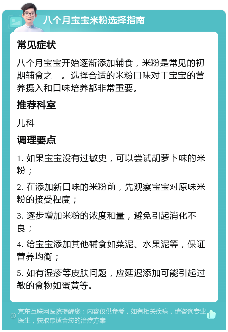 八个月宝宝米粉选择指南 常见症状 八个月宝宝开始逐渐添加辅食，米粉是常见的初期辅食之一。选择合适的米粉口味对于宝宝的营养摄入和口味培养都非常重要。 推荐科室 儿科 调理要点 1. 如果宝宝没有过敏史，可以尝试胡萝卜味的米粉； 2. 在添加新口味的米粉前，先观察宝宝对原味米粉的接受程度； 3. 逐步增加米粉的浓度和量，避免引起消化不良； 4. 给宝宝添加其他辅食如菜泥、水果泥等，保证营养均衡； 5. 如有湿疹等皮肤问题，应延迟添加可能引起过敏的食物如蛋黄等。