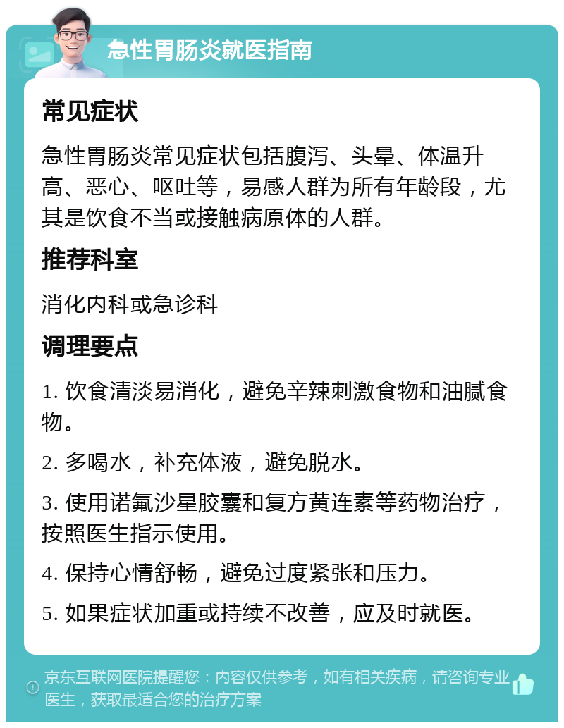 急性胃肠炎就医指南 常见症状 急性胃肠炎常见症状包括腹泻、头晕、体温升高、恶心、呕吐等，易感人群为所有年龄段，尤其是饮食不当或接触病原体的人群。 推荐科室 消化内科或急诊科 调理要点 1. 饮食清淡易消化，避免辛辣刺激食物和油腻食物。 2. 多喝水，补充体液，避免脱水。 3. 使用诺氟沙星胶囊和复方黄连素等药物治疗，按照医生指示使用。 4. 保持心情舒畅，避免过度紧张和压力。 5. 如果症状加重或持续不改善，应及时就医。