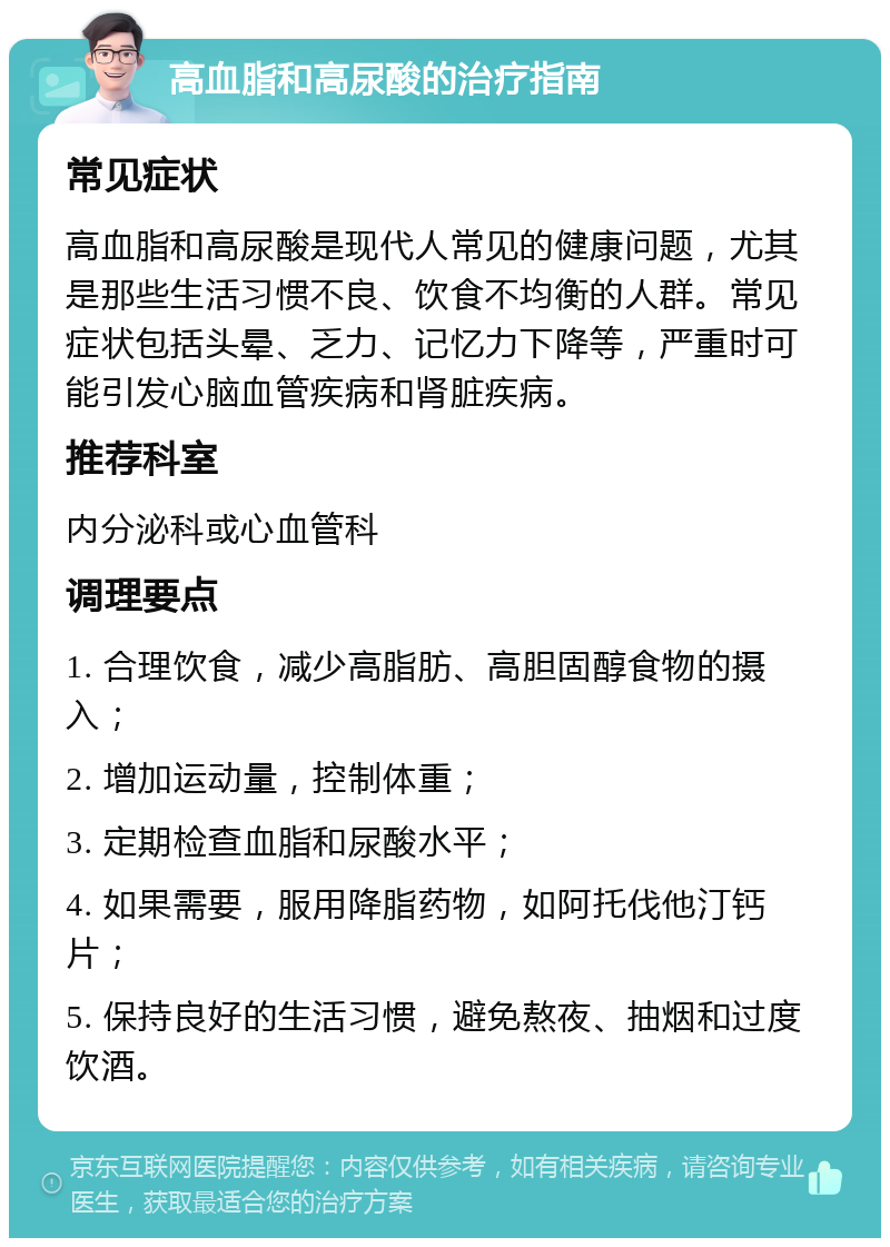 高血脂和高尿酸的治疗指南 常见症状 高血脂和高尿酸是现代人常见的健康问题，尤其是那些生活习惯不良、饮食不均衡的人群。常见症状包括头晕、乏力、记忆力下降等，严重时可能引发心脑血管疾病和肾脏疾病。 推荐科室 内分泌科或心血管科 调理要点 1. 合理饮食，减少高脂肪、高胆固醇食物的摄入； 2. 增加运动量，控制体重； 3. 定期检查血脂和尿酸水平； 4. 如果需要，服用降脂药物，如阿托伐他汀钙片； 5. 保持良好的生活习惯，避免熬夜、抽烟和过度饮酒。