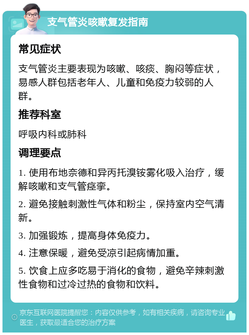 支气管炎咳嗽复发指南 常见症状 支气管炎主要表现为咳嗽、咳痰、胸闷等症状，易感人群包括老年人、儿童和免疫力较弱的人群。 推荐科室 呼吸内科或肺科 调理要点 1. 使用布地奈德和异丙托溴铵雾化吸入治疗，缓解咳嗽和支气管痉挛。 2. 避免接触刺激性气体和粉尘，保持室内空气清新。 3. 加强锻炼，提高身体免疫力。 4. 注意保暖，避免受凉引起病情加重。 5. 饮食上应多吃易于消化的食物，避免辛辣刺激性食物和过冷过热的食物和饮料。