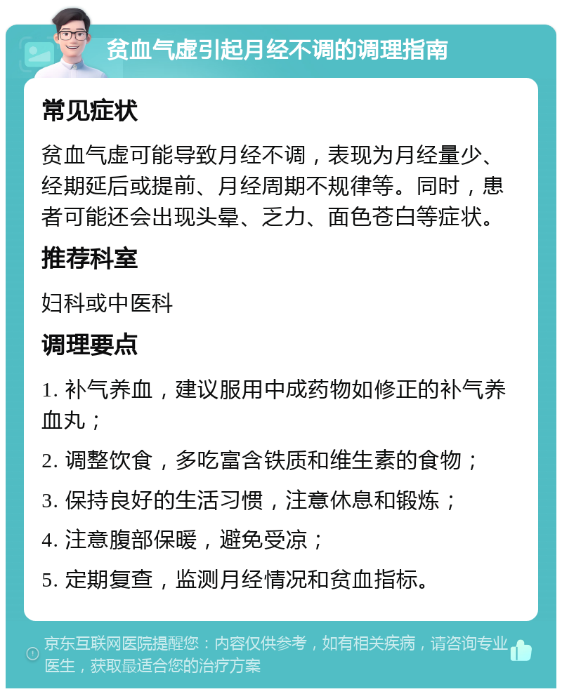 贫血气虚引起月经不调的调理指南 常见症状 贫血气虚可能导致月经不调，表现为月经量少、经期延后或提前、月经周期不规律等。同时，患者可能还会出现头晕、乏力、面色苍白等症状。 推荐科室 妇科或中医科 调理要点 1. 补气养血，建议服用中成药物如修正的补气养血丸； 2. 调整饮食，多吃富含铁质和维生素的食物； 3. 保持良好的生活习惯，注意休息和锻炼； 4. 注意腹部保暖，避免受凉； 5. 定期复查，监测月经情况和贫血指标。