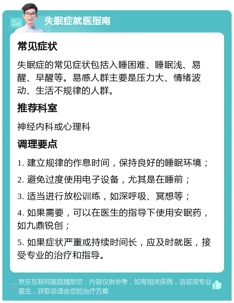 失眠症就医指南 常见症状 失眠症的常见症状包括入睡困难、睡眠浅、易醒、早醒等。易感人群主要是压力大、情绪波动、生活不规律的人群。 推荐科室 神经内科或心理科 调理要点 1. 建立规律的作息时间，保持良好的睡眠环境； 2. 避免过度使用电子设备，尤其是在睡前； 3. 适当进行放松训练，如深呼吸、冥想等； 4. 如果需要，可以在医生的指导下使用安眠药，如九鼎锐创； 5. 如果症状严重或持续时间长，应及时就医，接受专业的治疗和指导。