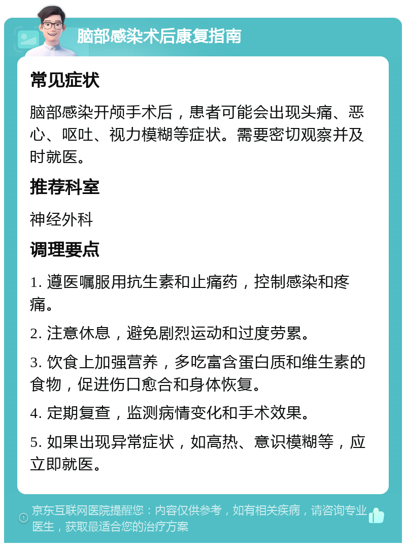 脑部感染术后康复指南 常见症状 脑部感染开颅手术后，患者可能会出现头痛、恶心、呕吐、视力模糊等症状。需要密切观察并及时就医。 推荐科室 神经外科 调理要点 1. 遵医嘱服用抗生素和止痛药，控制感染和疼痛。 2. 注意休息，避免剧烈运动和过度劳累。 3. 饮食上加强营养，多吃富含蛋白质和维生素的食物，促进伤口愈合和身体恢复。 4. 定期复查，监测病情变化和手术效果。 5. 如果出现异常症状，如高热、意识模糊等，应立即就医。