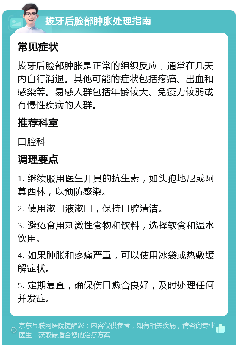 拔牙后脸部肿胀处理指南 常见症状 拔牙后脸部肿胀是正常的组织反应，通常在几天内自行消退。其他可能的症状包括疼痛、出血和感染等。易感人群包括年龄较大、免疫力较弱或有慢性疾病的人群。 推荐科室 口腔科 调理要点 1. 继续服用医生开具的抗生素，如头孢地尼或阿莫西林，以预防感染。 2. 使用漱口液漱口，保持口腔清洁。 3. 避免食用刺激性食物和饮料，选择软食和温水饮用。 4. 如果肿胀和疼痛严重，可以使用冰袋或热敷缓解症状。 5. 定期复查，确保伤口愈合良好，及时处理任何并发症。