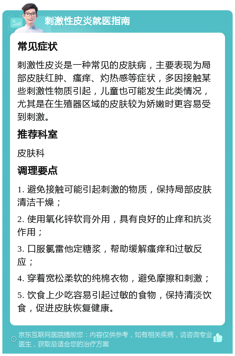 刺激性皮炎就医指南 常见症状 刺激性皮炎是一种常见的皮肤病，主要表现为局部皮肤红肿、瘙痒、灼热感等症状，多因接触某些刺激性物质引起，儿童也可能发生此类情况，尤其是在生殖器区域的皮肤较为娇嫩时更容易受到刺激。 推荐科室 皮肤科 调理要点 1. 避免接触可能引起刺激的物质，保持局部皮肤清洁干燥； 2. 使用氧化锌软膏外用，具有良好的止痒和抗炎作用； 3. 口服氯雷他定糖浆，帮助缓解瘙痒和过敏反应； 4. 穿着宽松柔软的纯棉衣物，避免摩擦和刺激； 5. 饮食上少吃容易引起过敏的食物，保持清淡饮食，促进皮肤恢复健康。