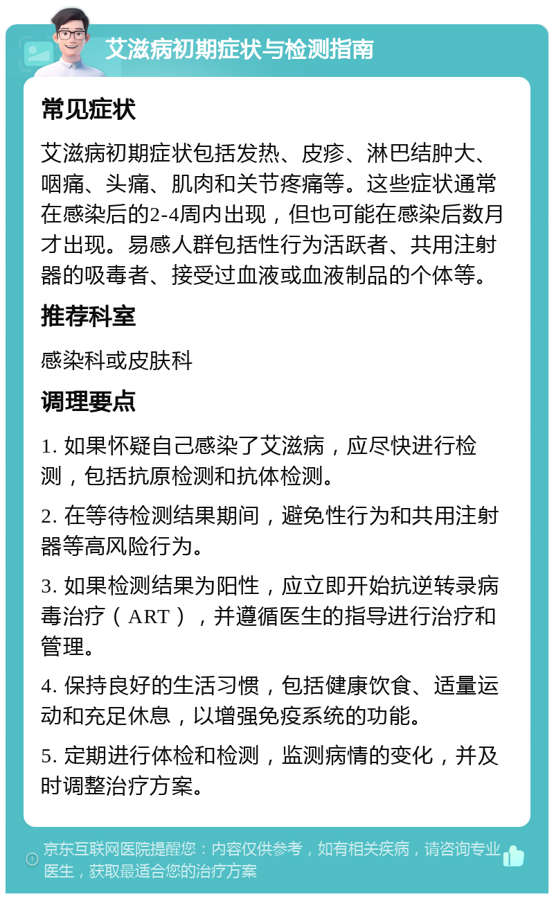 艾滋病初期症状与检测指南 常见症状 艾滋病初期症状包括发热、皮疹、淋巴结肿大、咽痛、头痛、肌肉和关节疼痛等。这些症状通常在感染后的2-4周内出现，但也可能在感染后数月才出现。易感人群包括性行为活跃者、共用注射器的吸毒者、接受过血液或血液制品的个体等。 推荐科室 感染科或皮肤科 调理要点 1. 如果怀疑自己感染了艾滋病，应尽快进行检测，包括抗原检测和抗体检测。 2. 在等待检测结果期间，避免性行为和共用注射器等高风险行为。 3. 如果检测结果为阳性，应立即开始抗逆转录病毒治疗（ART），并遵循医生的指导进行治疗和管理。 4. 保持良好的生活习惯，包括健康饮食、适量运动和充足休息，以增强免疫系统的功能。 5. 定期进行体检和检测，监测病情的变化，并及时调整治疗方案。