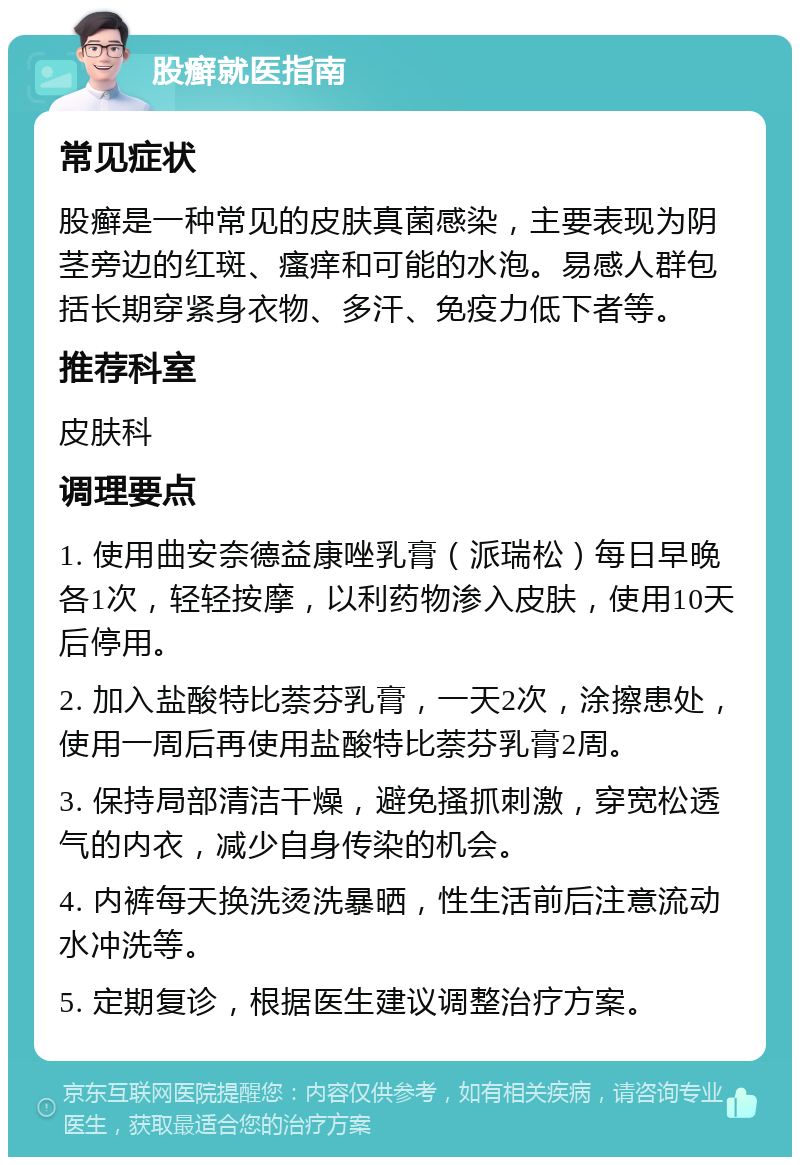 股癣就医指南 常见症状 股癣是一种常见的皮肤真菌感染，主要表现为阴茎旁边的红斑、瘙痒和可能的水泡。易感人群包括长期穿紧身衣物、多汗、免疫力低下者等。 推荐科室 皮肤科 调理要点 1. 使用曲安奈德益康唑乳膏（派瑞松）每日早晚各1次，轻轻按摩，以利药物渗入皮肤，使用10天后停用。 2. 加入盐酸特比萘芬乳膏，一天2次，涂擦患处，使用一周后再使用盐酸特比萘芬乳膏2周。 3. 保持局部清洁干燥，避免搔抓刺激，穿宽松透气的内衣，减少自身传染的机会。 4. 内裤每天换洗烫洗暴晒，性生活前后注意流动水冲洗等。 5. 定期复诊，根据医生建议调整治疗方案。