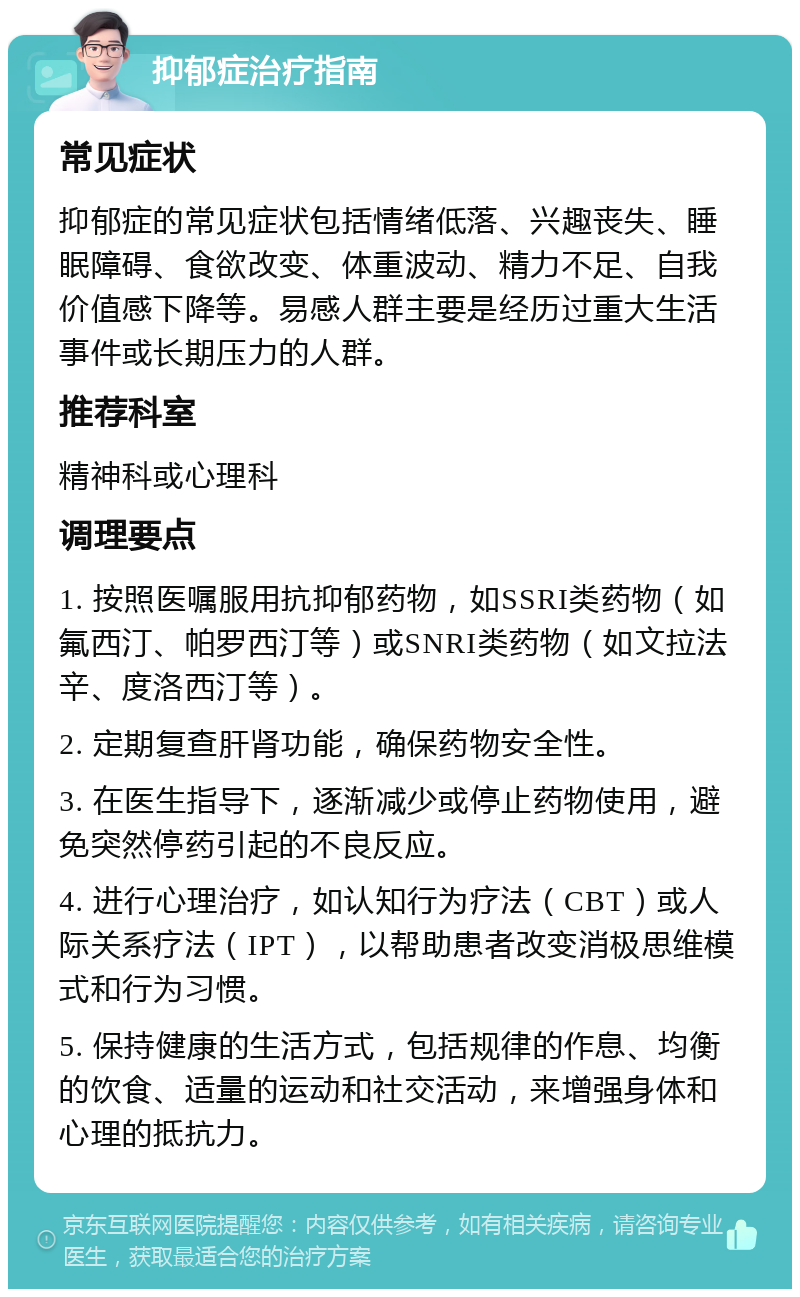 抑郁症治疗指南 常见症状 抑郁症的常见症状包括情绪低落、兴趣丧失、睡眠障碍、食欲改变、体重波动、精力不足、自我价值感下降等。易感人群主要是经历过重大生活事件或长期压力的人群。 推荐科室 精神科或心理科 调理要点 1. 按照医嘱服用抗抑郁药物，如SSRI类药物（如氟西汀、帕罗西汀等）或SNRI类药物（如文拉法辛、度洛西汀等）。 2. 定期复查肝肾功能，确保药物安全性。 3. 在医生指导下，逐渐减少或停止药物使用，避免突然停药引起的不良反应。 4. 进行心理治疗，如认知行为疗法（CBT）或人际关系疗法（IPT），以帮助患者改变消极思维模式和行为习惯。 5. 保持健康的生活方式，包括规律的作息、均衡的饮食、适量的运动和社交活动，来增强身体和心理的抵抗力。