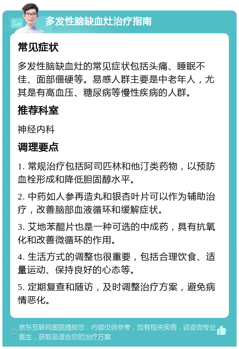 多发性脑缺血灶治疗指南 常见症状 多发性脑缺血灶的常见症状包括头痛、睡眠不佳、面部僵硬等。易感人群主要是中老年人，尤其是有高血压、糖尿病等慢性疾病的人群。 推荐科室 神经内科 调理要点 1. 常规治疗包括阿司匹林和他汀类药物，以预防血栓形成和降低胆固醇水平。 2. 中药如人参再造丸和银杏叶片可以作为辅助治疗，改善脑部血液循环和缓解症状。 3. 艾地苯醌片也是一种可选的中成药，具有抗氧化和改善微循环的作用。 4. 生活方式的调整也很重要，包括合理饮食、适量运动、保持良好的心态等。 5. 定期复查和随访，及时调整治疗方案，避免病情恶化。