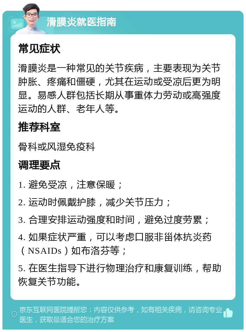 滑膜炎就医指南 常见症状 滑膜炎是一种常见的关节疾病，主要表现为关节肿胀、疼痛和僵硬，尤其在运动或受凉后更为明显。易感人群包括长期从事重体力劳动或高强度运动的人群、老年人等。 推荐科室 骨科或风湿免疫科 调理要点 1. 避免受凉，注意保暖； 2. 运动时佩戴护膝，减少关节压力； 3. 合理安排运动强度和时间，避免过度劳累； 4. 如果症状严重，可以考虑口服非甾体抗炎药（NSAIDs）如布洛芬等； 5. 在医生指导下进行物理治疗和康复训练，帮助恢复关节功能。