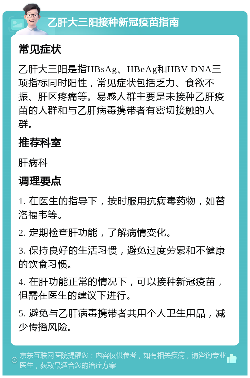 乙肝大三阳接种新冠疫苗指南 常见症状 乙肝大三阳是指HBsAg、HBeAg和HBV DNA三项指标同时阳性，常见症状包括乏力、食欲不振、肝区疼痛等。易感人群主要是未接种乙肝疫苗的人群和与乙肝病毒携带者有密切接触的人群。 推荐科室 肝病科 调理要点 1. 在医生的指导下，按时服用抗病毒药物，如替洛福韦等。 2. 定期检查肝功能，了解病情变化。 3. 保持良好的生活习惯，避免过度劳累和不健康的饮食习惯。 4. 在肝功能正常的情况下，可以接种新冠疫苗，但需在医生的建议下进行。 5. 避免与乙肝病毒携带者共用个人卫生用品，减少传播风险。