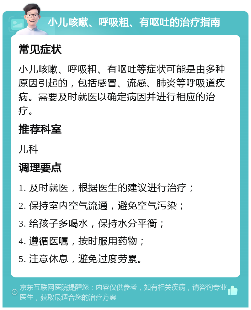 小儿咳嗽、呼吸粗、有呕吐的治疗指南 常见症状 小儿咳嗽、呼吸粗、有呕吐等症状可能是由多种原因引起的，包括感冒、流感、肺炎等呼吸道疾病。需要及时就医以确定病因并进行相应的治疗。 推荐科室 儿科 调理要点 1. 及时就医，根据医生的建议进行治疗； 2. 保持室内空气流通，避免空气污染； 3. 给孩子多喝水，保持水分平衡； 4. 遵循医嘱，按时服用药物； 5. 注意休息，避免过度劳累。