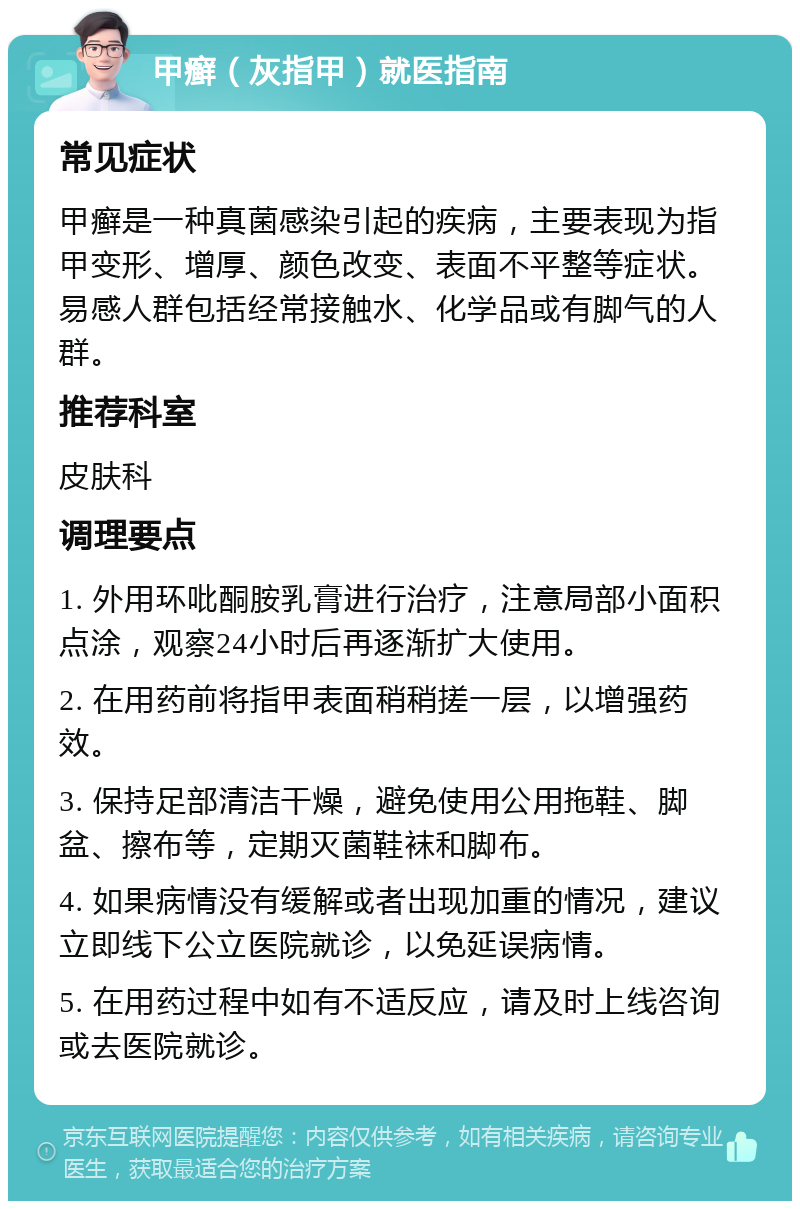 甲癣（灰指甲）就医指南 常见症状 甲癣是一种真菌感染引起的疾病，主要表现为指甲变形、增厚、颜色改变、表面不平整等症状。易感人群包括经常接触水、化学品或有脚气的人群。 推荐科室 皮肤科 调理要点 1. 外用环吡酮胺乳膏进行治疗，注意局部小面积点涂，观察24小时后再逐渐扩大使用。 2. 在用药前将指甲表面稍稍搓一层，以增强药效。 3. 保持足部清洁干燥，避免使用公用拖鞋、脚盆、擦布等，定期灭菌鞋袜和脚布。 4. 如果病情没有缓解或者出现加重的情况，建议立即线下公立医院就诊，以免延误病情。 5. 在用药过程中如有不适反应，请及时上线咨询或去医院就诊。