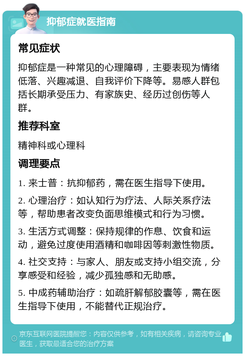 抑郁症就医指南 常见症状 抑郁症是一种常见的心理障碍，主要表现为情绪低落、兴趣减退、自我评价下降等。易感人群包括长期承受压力、有家族史、经历过创伤等人群。 推荐科室 精神科或心理科 调理要点 1. 来士普：抗抑郁药，需在医生指导下使用。 2. 心理治疗：如认知行为疗法、人际关系疗法等，帮助患者改变负面思维模式和行为习惯。 3. 生活方式调整：保持规律的作息、饮食和运动，避免过度使用酒精和咖啡因等刺激性物质。 4. 社交支持：与家人、朋友或支持小组交流，分享感受和经验，减少孤独感和无助感。 5. 中成药辅助治疗：如疏肝解郁胶囊等，需在医生指导下使用，不能替代正规治疗。