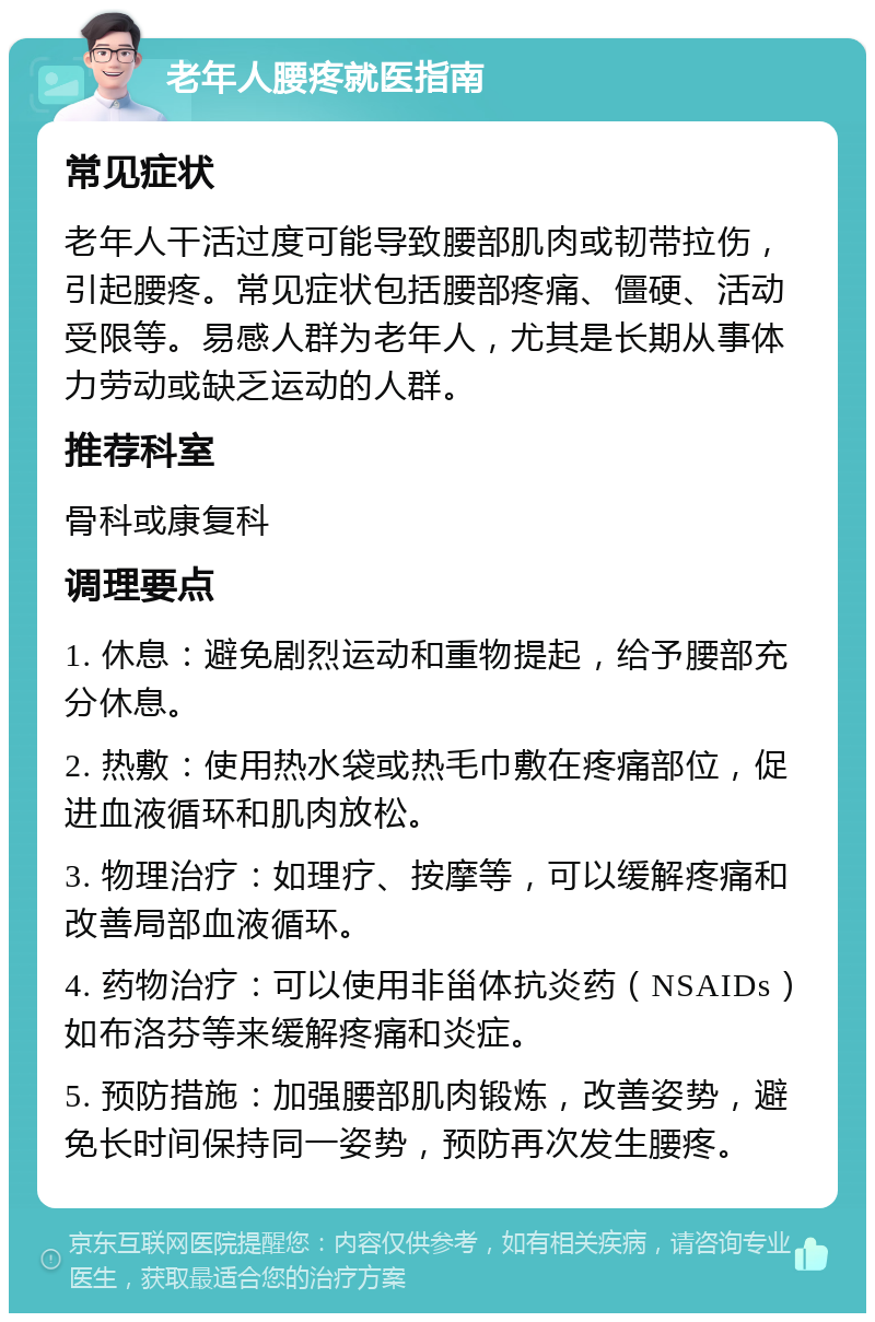 老年人腰疼就医指南 常见症状 老年人干活过度可能导致腰部肌肉或韧带拉伤，引起腰疼。常见症状包括腰部疼痛、僵硬、活动受限等。易感人群为老年人，尤其是长期从事体力劳动或缺乏运动的人群。 推荐科室 骨科或康复科 调理要点 1. 休息：避免剧烈运动和重物提起，给予腰部充分休息。 2. 热敷：使用热水袋或热毛巾敷在疼痛部位，促进血液循环和肌肉放松。 3. 物理治疗：如理疗、按摩等，可以缓解疼痛和改善局部血液循环。 4. 药物治疗：可以使用非甾体抗炎药（NSAIDs）如布洛芬等来缓解疼痛和炎症。 5. 预防措施：加强腰部肌肉锻炼，改善姿势，避免长时间保持同一姿势，预防再次发生腰疼。