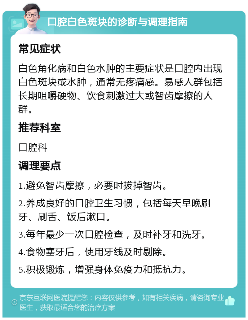 口腔白色斑块的诊断与调理指南 常见症状 白色角化病和白色水肿的主要症状是口腔内出现白色斑块或水肿，通常无疼痛感。易感人群包括长期咀嚼硬物、饮食刺激过大或智齿摩擦的人群。 推荐科室 口腔科 调理要点 1.避免智齿摩擦，必要时拔掉智齿。 2.养成良好的口腔卫生习惯，包括每天早晚刷牙、刷舌、饭后漱口。 3.每年最少一次口腔检查，及时补牙和洗牙。 4.食物塞牙后，使用牙线及时剔除。 5.积极锻炼，增强身体免疫力和抵抗力。