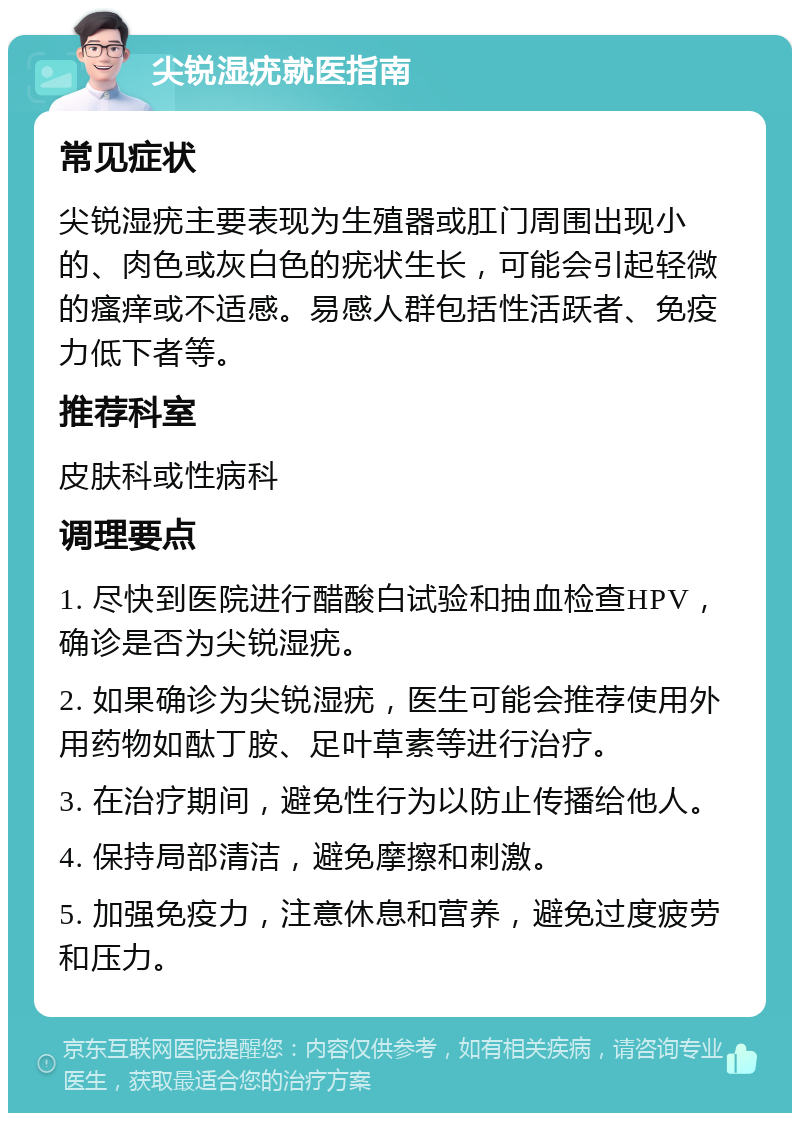 尖锐湿疣就医指南 常见症状 尖锐湿疣主要表现为生殖器或肛门周围出现小的、肉色或灰白色的疣状生长，可能会引起轻微的瘙痒或不适感。易感人群包括性活跃者、免疫力低下者等。 推荐科室 皮肤科或性病科 调理要点 1. 尽快到医院进行醋酸白试验和抽血检查HPV，确诊是否为尖锐湿疣。 2. 如果确诊为尖锐湿疣，医生可能会推荐使用外用药物如酞丁胺、足叶草素等进行治疗。 3. 在治疗期间，避免性行为以防止传播给他人。 4. 保持局部清洁，避免摩擦和刺激。 5. 加强免疫力，注意休息和营养，避免过度疲劳和压力。