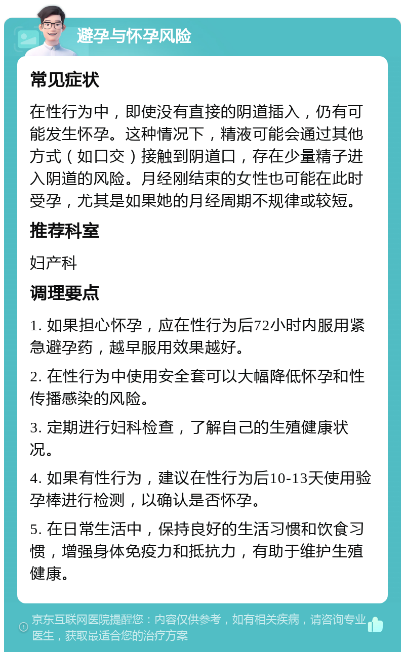 避孕与怀孕风险 常见症状 在性行为中，即使没有直接的阴道插入，仍有可能发生怀孕。这种情况下，精液可能会通过其他方式（如口交）接触到阴道口，存在少量精子进入阴道的风险。月经刚结束的女性也可能在此时受孕，尤其是如果她的月经周期不规律或较短。 推荐科室 妇产科 调理要点 1. 如果担心怀孕，应在性行为后72小时内服用紧急避孕药，越早服用效果越好。 2. 在性行为中使用安全套可以大幅降低怀孕和性传播感染的风险。 3. 定期进行妇科检查，了解自己的生殖健康状况。 4. 如果有性行为，建议在性行为后10-13天使用验孕棒进行检测，以确认是否怀孕。 5. 在日常生活中，保持良好的生活习惯和饮食习惯，增强身体免疫力和抵抗力，有助于维护生殖健康。