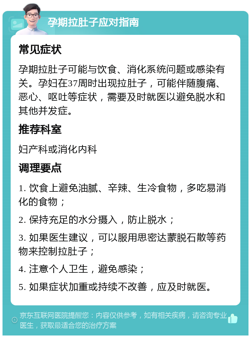 孕期拉肚子应对指南 常见症状 孕期拉肚子可能与饮食、消化系统问题或感染有关。孕妇在37周时出现拉肚子，可能伴随腹痛、恶心、呕吐等症状，需要及时就医以避免脱水和其他并发症。 推荐科室 妇产科或消化内科 调理要点 1. 饮食上避免油腻、辛辣、生冷食物，多吃易消化的食物； 2. 保持充足的水分摄入，防止脱水； 3. 如果医生建议，可以服用思密达蒙脱石散等药物来控制拉肚子； 4. 注意个人卫生，避免感染； 5. 如果症状加重或持续不改善，应及时就医。