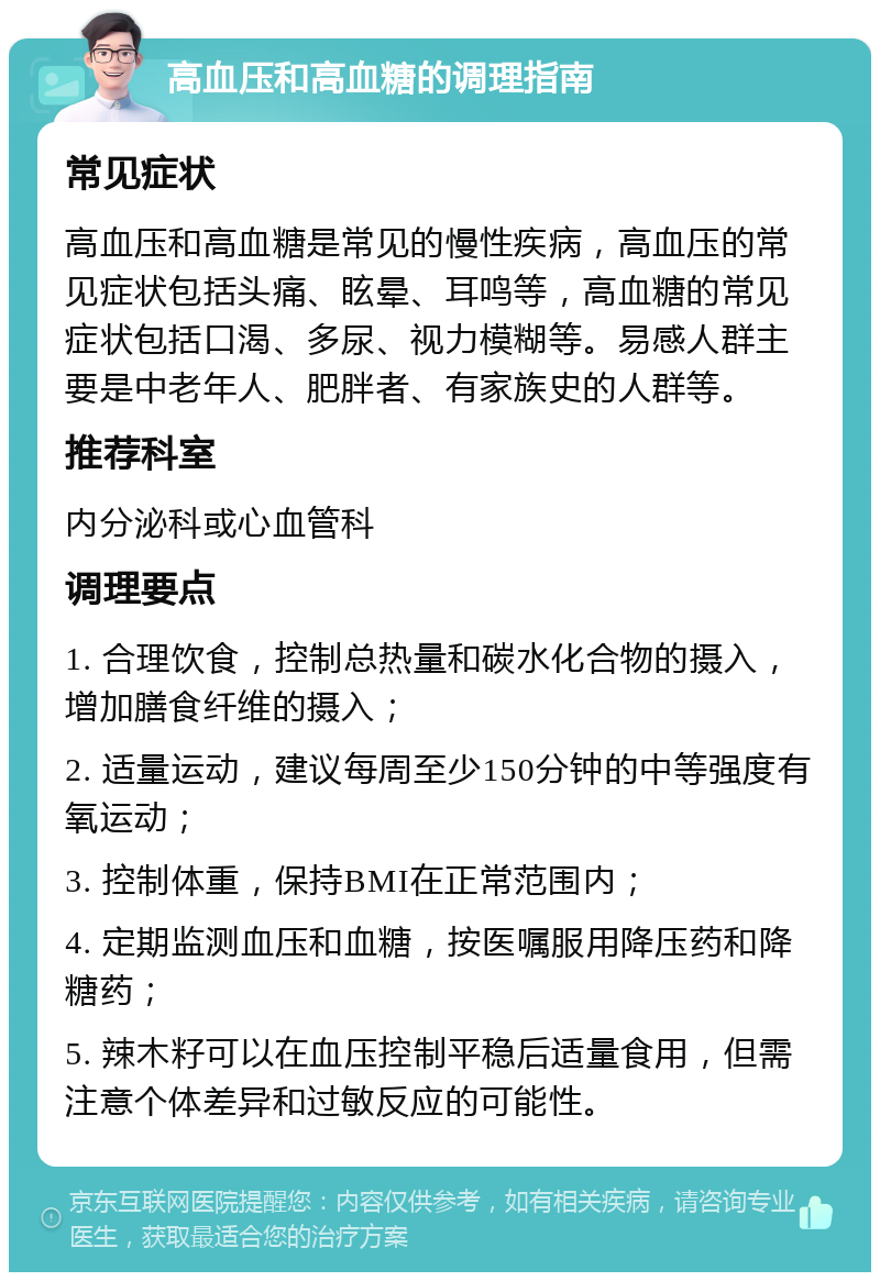 高血压和高血糖的调理指南 常见症状 高血压和高血糖是常见的慢性疾病，高血压的常见症状包括头痛、眩晕、耳鸣等，高血糖的常见症状包括口渴、多尿、视力模糊等。易感人群主要是中老年人、肥胖者、有家族史的人群等。 推荐科室 内分泌科或心血管科 调理要点 1. 合理饮食，控制总热量和碳水化合物的摄入，增加膳食纤维的摄入； 2. 适量运动，建议每周至少150分钟的中等强度有氧运动； 3. 控制体重，保持BMI在正常范围内； 4. 定期监测血压和血糖，按医嘱服用降压药和降糖药； 5. 辣木籽可以在血压控制平稳后适量食用，但需注意个体差异和过敏反应的可能性。