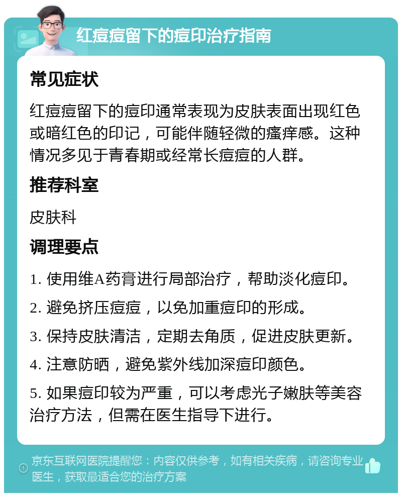 红痘痘留下的痘印治疗指南 常见症状 红痘痘留下的痘印通常表现为皮肤表面出现红色或暗红色的印记，可能伴随轻微的瘙痒感。这种情况多见于青春期或经常长痘痘的人群。 推荐科室 皮肤科 调理要点 1. 使用维A药膏进行局部治疗，帮助淡化痘印。 2. 避免挤压痘痘，以免加重痘印的形成。 3. 保持皮肤清洁，定期去角质，促进皮肤更新。 4. 注意防晒，避免紫外线加深痘印颜色。 5. 如果痘印较为严重，可以考虑光子嫩肤等美容治疗方法，但需在医生指导下进行。