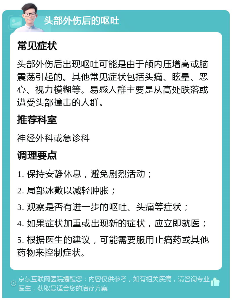 头部外伤后的呕吐 常见症状 头部外伤后出现呕吐可能是由于颅内压增高或脑震荡引起的。其他常见症状包括头痛、眩晕、恶心、视力模糊等。易感人群主要是从高处跌落或遭受头部撞击的人群。 推荐科室 神经外科或急诊科 调理要点 1. 保持安静休息，避免剧烈活动； 2. 局部冰敷以减轻肿胀； 3. 观察是否有进一步的呕吐、头痛等症状； 4. 如果症状加重或出现新的症状，应立即就医； 5. 根据医生的建议，可能需要服用止痛药或其他药物来控制症状。