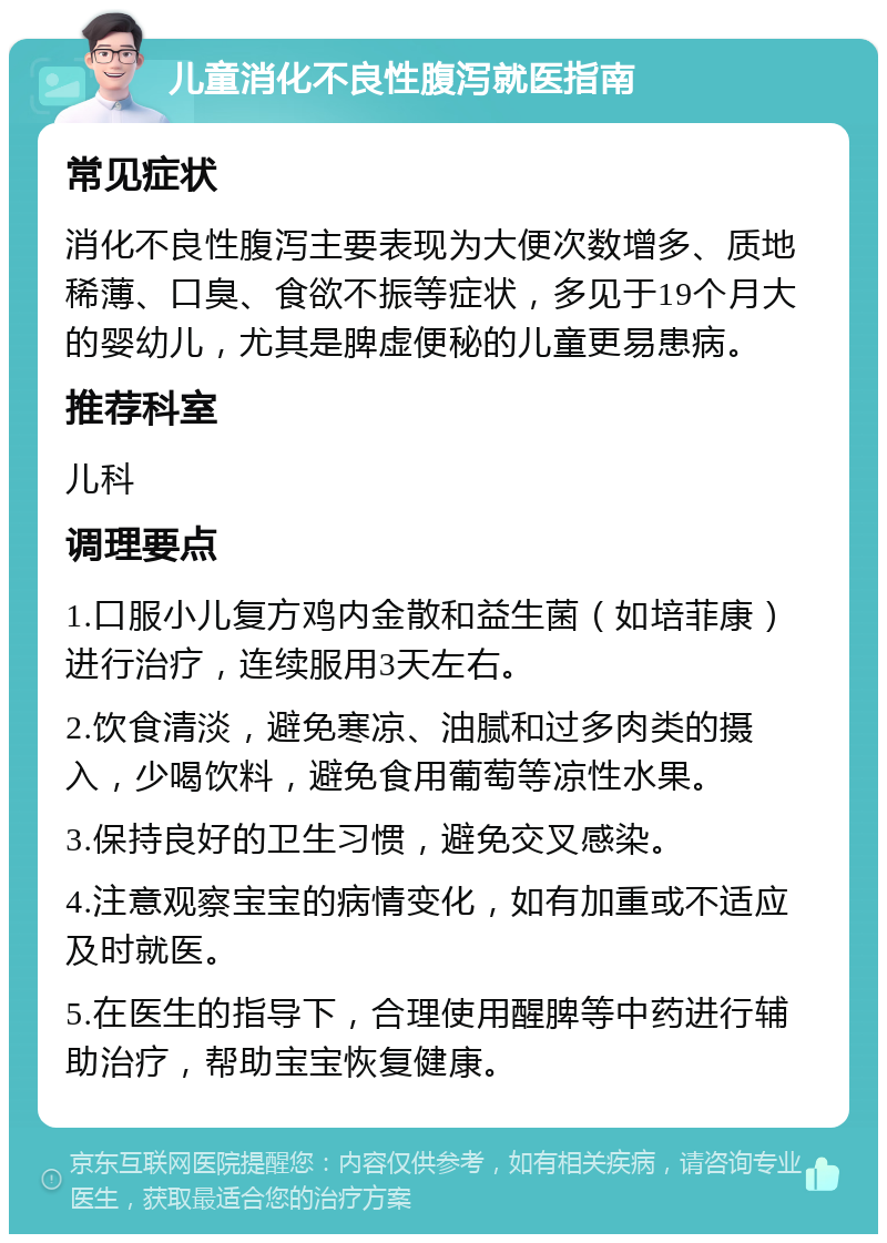 儿童消化不良性腹泻就医指南 常见症状 消化不良性腹泻主要表现为大便次数增多、质地稀薄、口臭、食欲不振等症状，多见于19个月大的婴幼儿，尤其是脾虚便秘的儿童更易患病。 推荐科室 儿科 调理要点 1.口服小儿复方鸡内金散和益生菌（如培菲康）进行治疗，连续服用3天左右。 2.饮食清淡，避免寒凉、油腻和过多肉类的摄入，少喝饮料，避免食用葡萄等凉性水果。 3.保持良好的卫生习惯，避免交叉感染。 4.注意观察宝宝的病情变化，如有加重或不适应及时就医。 5.在医生的指导下，合理使用醒脾等中药进行辅助治疗，帮助宝宝恢复健康。