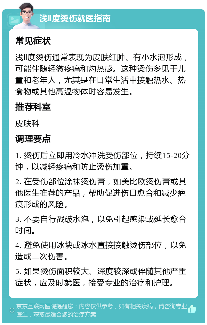 浅Ⅱ度烫伤就医指南 常见症状 浅Ⅱ度烫伤通常表现为皮肤红肿、有小水泡形成，可能伴随轻微疼痛和灼热感。这种烫伤多见于儿童和老年人，尤其是在日常生活中接触热水、热食物或其他高温物体时容易发生。 推荐科室 皮肤科 调理要点 1. 烫伤后立即用冷水冲洗受伤部位，持续15-20分钟，以减轻疼痛和防止烫伤加重。 2. 在受伤部位涂抹烫伤膏，如美比欧烫伤膏或其他医生推荐的产品，帮助促进伤口愈合和减少疤痕形成的风险。 3. 不要自行戳破水泡，以免引起感染或延长愈合时间。 4. 避免使用冰块或冰水直接接触烫伤部位，以免造成二次伤害。 5. 如果烫伤面积较大、深度较深或伴随其他严重症状，应及时就医，接受专业的治疗和护理。