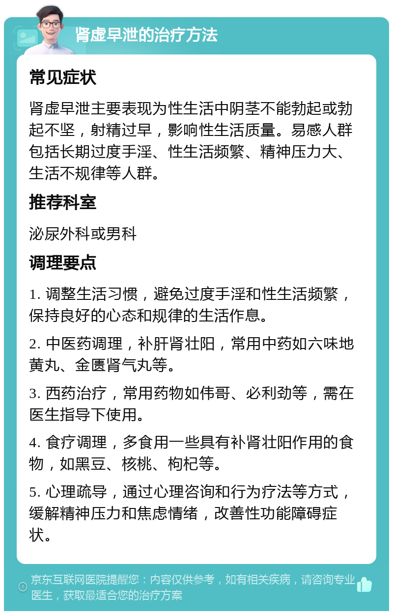 肾虚早泄的治疗方法 常见症状 肾虚早泄主要表现为性生活中阴茎不能勃起或勃起不坚，射精过早，影响性生活质量。易感人群包括长期过度手淫、性生活频繁、精神压力大、生活不规律等人群。 推荐科室 泌尿外科或男科 调理要点 1. 调整生活习惯，避免过度手淫和性生活频繁，保持良好的心态和规律的生活作息。 2. 中医药调理，补肝肾壮阳，常用中药如六味地黄丸、金匮肾气丸等。 3. 西药治疗，常用药物如伟哥、必利劲等，需在医生指导下使用。 4. 食疗调理，多食用一些具有补肾壮阳作用的食物，如黑豆、核桃、枸杞等。 5. 心理疏导，通过心理咨询和行为疗法等方式，缓解精神压力和焦虑情绪，改善性功能障碍症状。