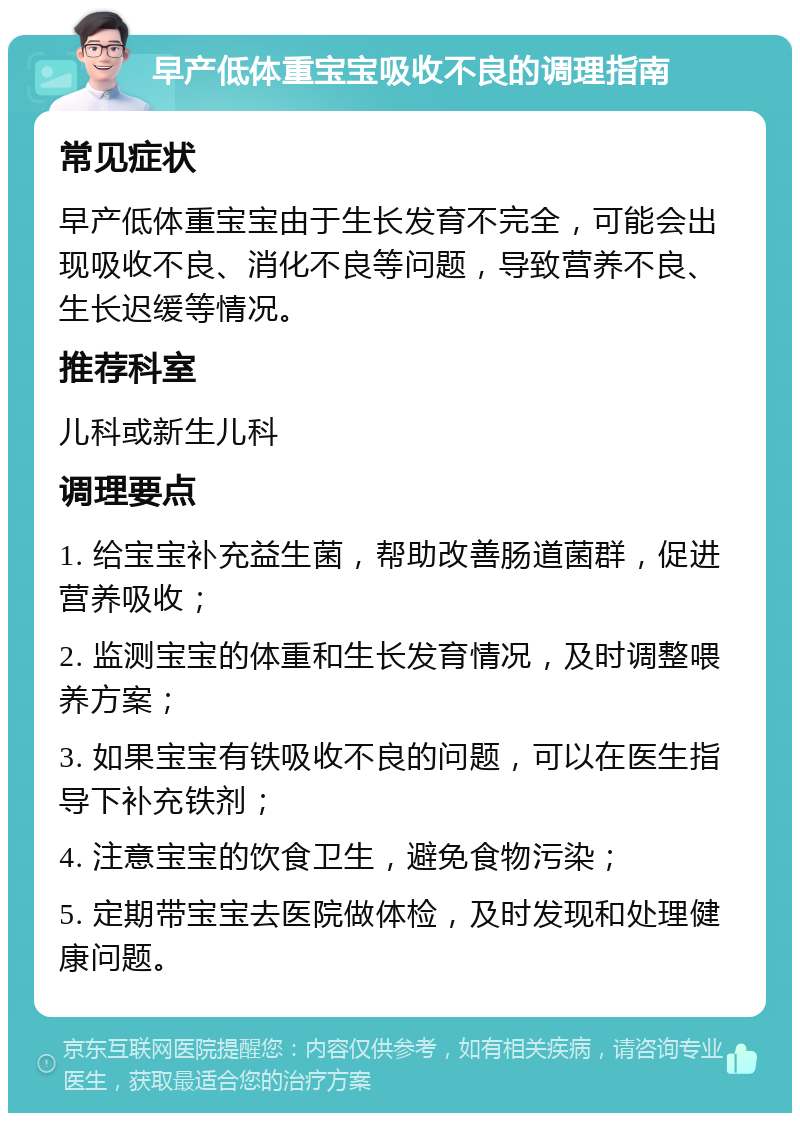 早产低体重宝宝吸收不良的调理指南 常见症状 早产低体重宝宝由于生长发育不完全，可能会出现吸收不良、消化不良等问题，导致营养不良、生长迟缓等情况。 推荐科室 儿科或新生儿科 调理要点 1. 给宝宝补充益生菌，帮助改善肠道菌群，促进营养吸收； 2. 监测宝宝的体重和生长发育情况，及时调整喂养方案； 3. 如果宝宝有铁吸收不良的问题，可以在医生指导下补充铁剂； 4. 注意宝宝的饮食卫生，避免食物污染； 5. 定期带宝宝去医院做体检，及时发现和处理健康问题。