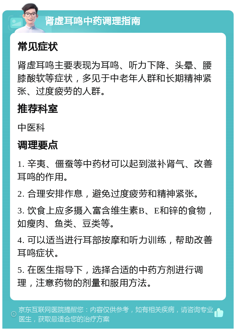 肾虚耳鸣中药调理指南 常见症状 肾虚耳鸣主要表现为耳鸣、听力下降、头晕、腰膝酸软等症状，多见于中老年人群和长期精神紧张、过度疲劳的人群。 推荐科室 中医科 调理要点 1. 辛夷、僵蚕等中药材可以起到滋补肾气、改善耳鸣的作用。 2. 合理安排作息，避免过度疲劳和精神紧张。 3. 饮食上应多摄入富含维生素B、E和锌的食物，如瘦肉、鱼类、豆类等。 4. 可以适当进行耳部按摩和听力训练，帮助改善耳鸣症状。 5. 在医生指导下，选择合适的中药方剂进行调理，注意药物的剂量和服用方法。