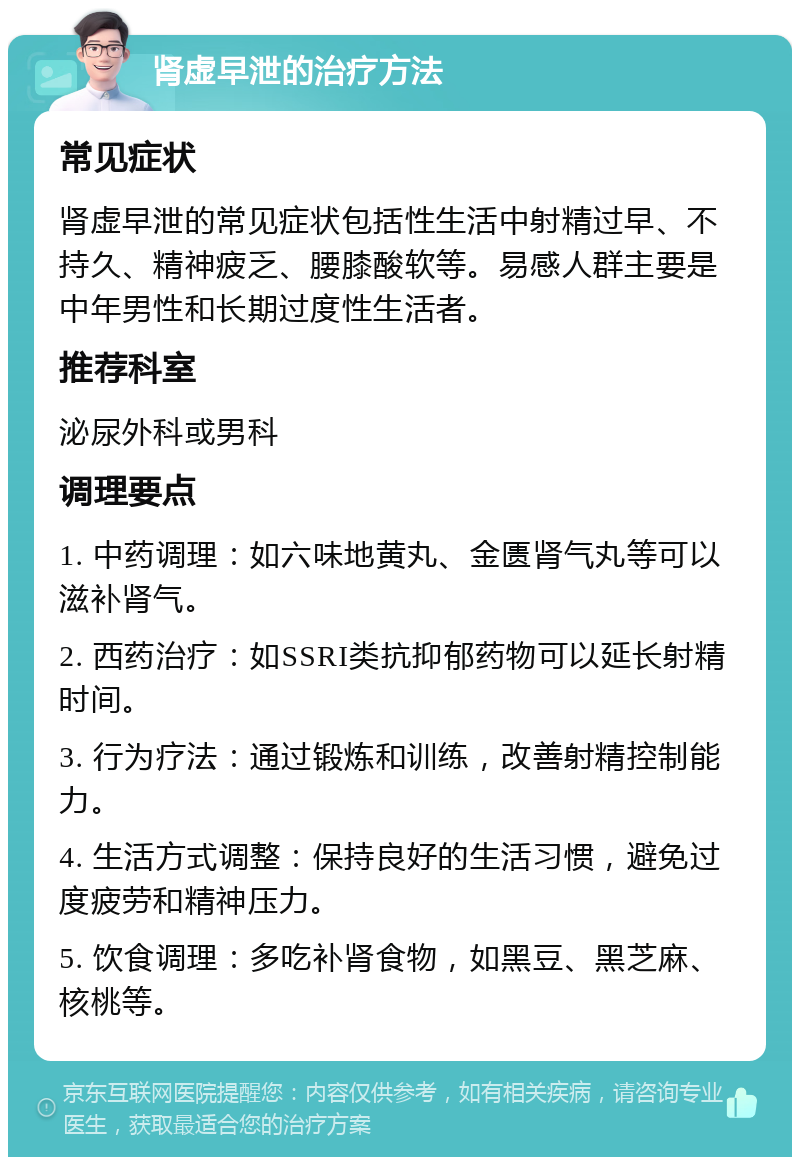 肾虚早泄的治疗方法 常见症状 肾虚早泄的常见症状包括性生活中射精过早、不持久、精神疲乏、腰膝酸软等。易感人群主要是中年男性和长期过度性生活者。 推荐科室 泌尿外科或男科 调理要点 1. 中药调理：如六味地黄丸、金匮肾气丸等可以滋补肾气。 2. 西药治疗：如SSRI类抗抑郁药物可以延长射精时间。 3. 行为疗法：通过锻炼和训练，改善射精控制能力。 4. 生活方式调整：保持良好的生活习惯，避免过度疲劳和精神压力。 5. 饮食调理：多吃补肾食物，如黑豆、黑芝麻、核桃等。