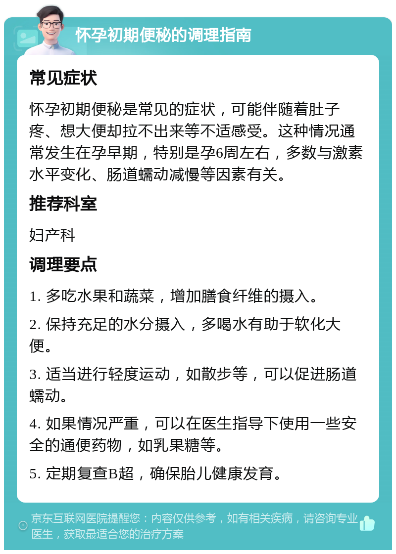 怀孕初期便秘的调理指南 常见症状 怀孕初期便秘是常见的症状，可能伴随着肚子疼、想大便却拉不出来等不适感受。这种情况通常发生在孕早期，特别是孕6周左右，多数与激素水平变化、肠道蠕动减慢等因素有关。 推荐科室 妇产科 调理要点 1. 多吃水果和蔬菜，增加膳食纤维的摄入。 2. 保持充足的水分摄入，多喝水有助于软化大便。 3. 适当进行轻度运动，如散步等，可以促进肠道蠕动。 4. 如果情况严重，可以在医生指导下使用一些安全的通便药物，如乳果糖等。 5. 定期复查B超，确保胎儿健康发育。