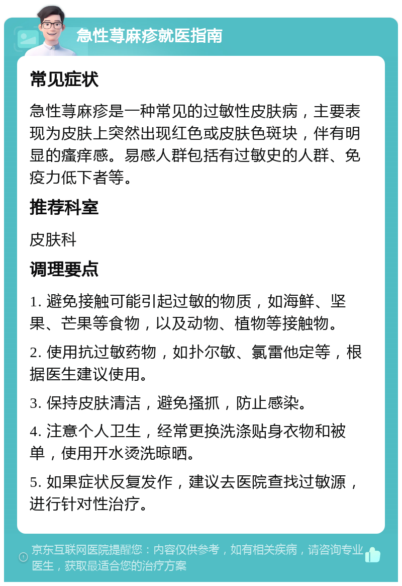 急性荨麻疹就医指南 常见症状 急性荨麻疹是一种常见的过敏性皮肤病，主要表现为皮肤上突然出现红色或皮肤色斑块，伴有明显的瘙痒感。易感人群包括有过敏史的人群、免疫力低下者等。 推荐科室 皮肤科 调理要点 1. 避免接触可能引起过敏的物质，如海鲜、坚果、芒果等食物，以及动物、植物等接触物。 2. 使用抗过敏药物，如扑尔敏、氯雷他定等，根据医生建议使用。 3. 保持皮肤清洁，避免搔抓，防止感染。 4. 注意个人卫生，经常更换洗涤贴身衣物和被单，使用开水烫洗晾晒。 5. 如果症状反复发作，建议去医院查找过敏源，进行针对性治疗。