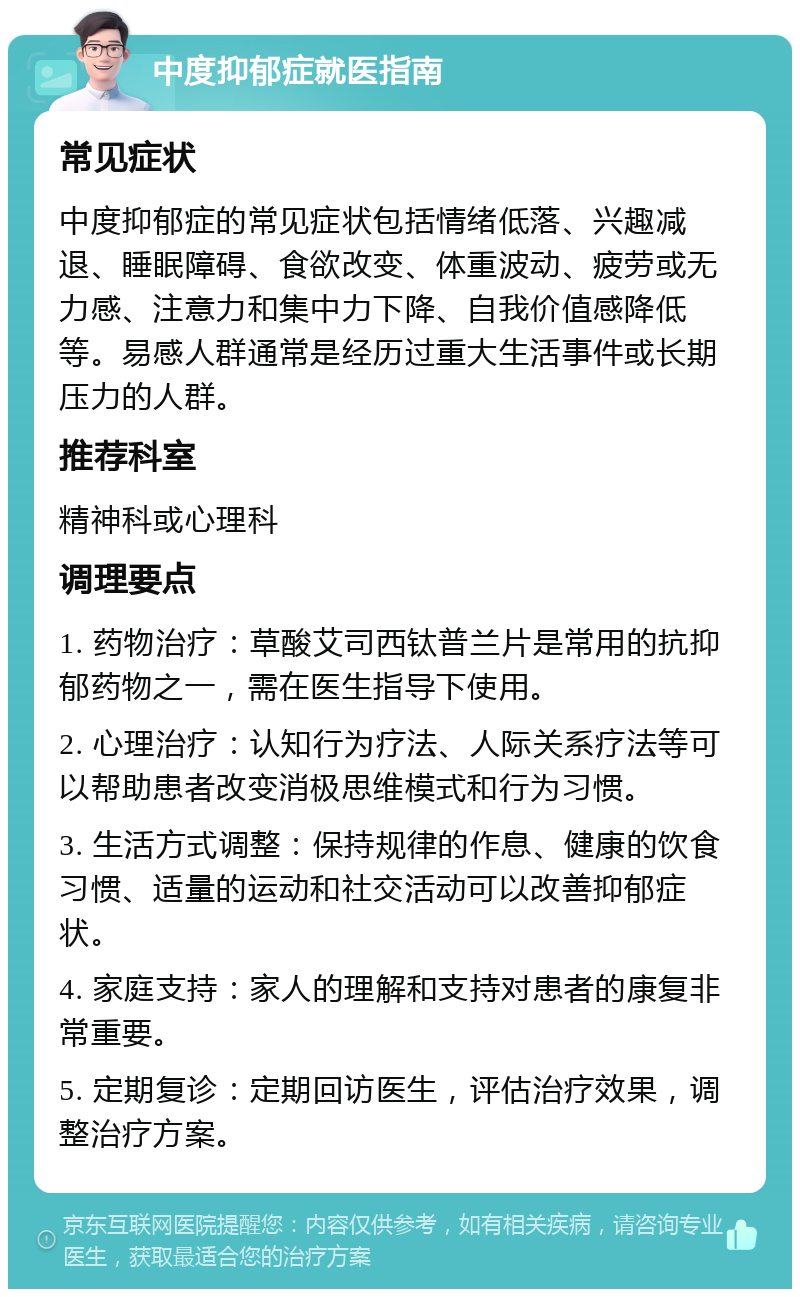 中度抑郁症就医指南 常见症状 中度抑郁症的常见症状包括情绪低落、兴趣减退、睡眠障碍、食欲改变、体重波动、疲劳或无力感、注意力和集中力下降、自我价值感降低等。易感人群通常是经历过重大生活事件或长期压力的人群。 推荐科室 精神科或心理科 调理要点 1. 药物治疗：草酸艾司西钛普兰片是常用的抗抑郁药物之一，需在医生指导下使用。 2. 心理治疗：认知行为疗法、人际关系疗法等可以帮助患者改变消极思维模式和行为习惯。 3. 生活方式调整：保持规律的作息、健康的饮食习惯、适量的运动和社交活动可以改善抑郁症状。 4. 家庭支持：家人的理解和支持对患者的康复非常重要。 5. 定期复诊：定期回访医生，评估治疗效果，调整治疗方案。