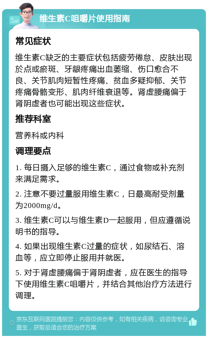 维生素C咀嚼片使用指南 常见症状 维生素C缺乏的主要症状包括疲劳倦怠、皮肤出现於点或瘀斑、牙龈疼痛出血萎缩、伤口愈合不良、关节肌肉短暂性疼痛、贫血多疑抑郁、关节疼痛骨骼变形、肌肉纤维衰退等。肾虚腰痛偏于肾阴虚者也可能出现这些症状。 推荐科室 营养科或内科 调理要点 1. 每日摄入足够的维生素C，通过食物或补充剂来满足需求。 2. 注意不要过量服用维生素C，日最高耐受剂量为2000mg/d。 3. 维生素C可以与维生素D一起服用，但应遵循说明书的指导。 4. 如果出现维生素C过量的症状，如尿结石、溶血等，应立即停止服用并就医。 5. 对于肾虚腰痛偏于肾阴虚者，应在医生的指导下使用维生素C咀嚼片，并结合其他治疗方法进行调理。