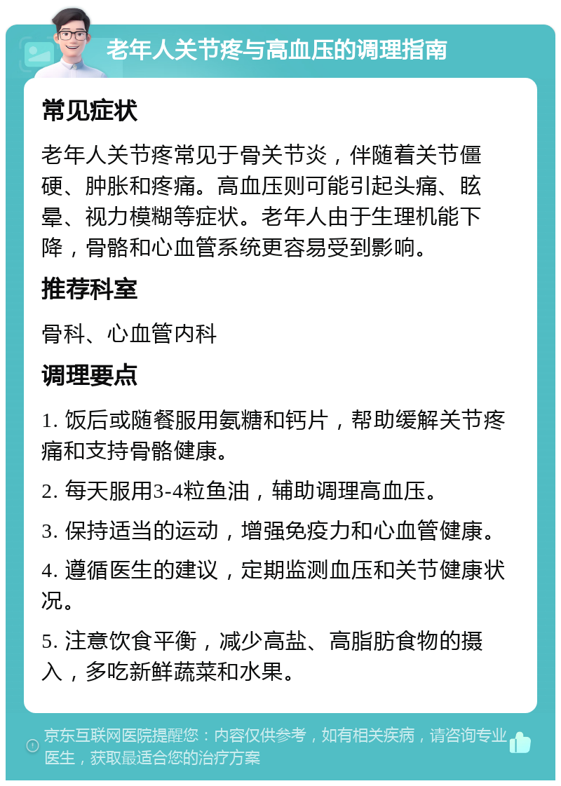 老年人关节疼与高血压的调理指南 常见症状 老年人关节疼常见于骨关节炎，伴随着关节僵硬、肿胀和疼痛。高血压则可能引起头痛、眩晕、视力模糊等症状。老年人由于生理机能下降，骨骼和心血管系统更容易受到影响。 推荐科室 骨科、心血管内科 调理要点 1. 饭后或随餐服用氨糖和钙片，帮助缓解关节疼痛和支持骨骼健康。 2. 每天服用3-4粒鱼油，辅助调理高血压。 3. 保持适当的运动，增强免疫力和心血管健康。 4. 遵循医生的建议，定期监测血压和关节健康状况。 5. 注意饮食平衡，减少高盐、高脂肪食物的摄入，多吃新鲜蔬菜和水果。