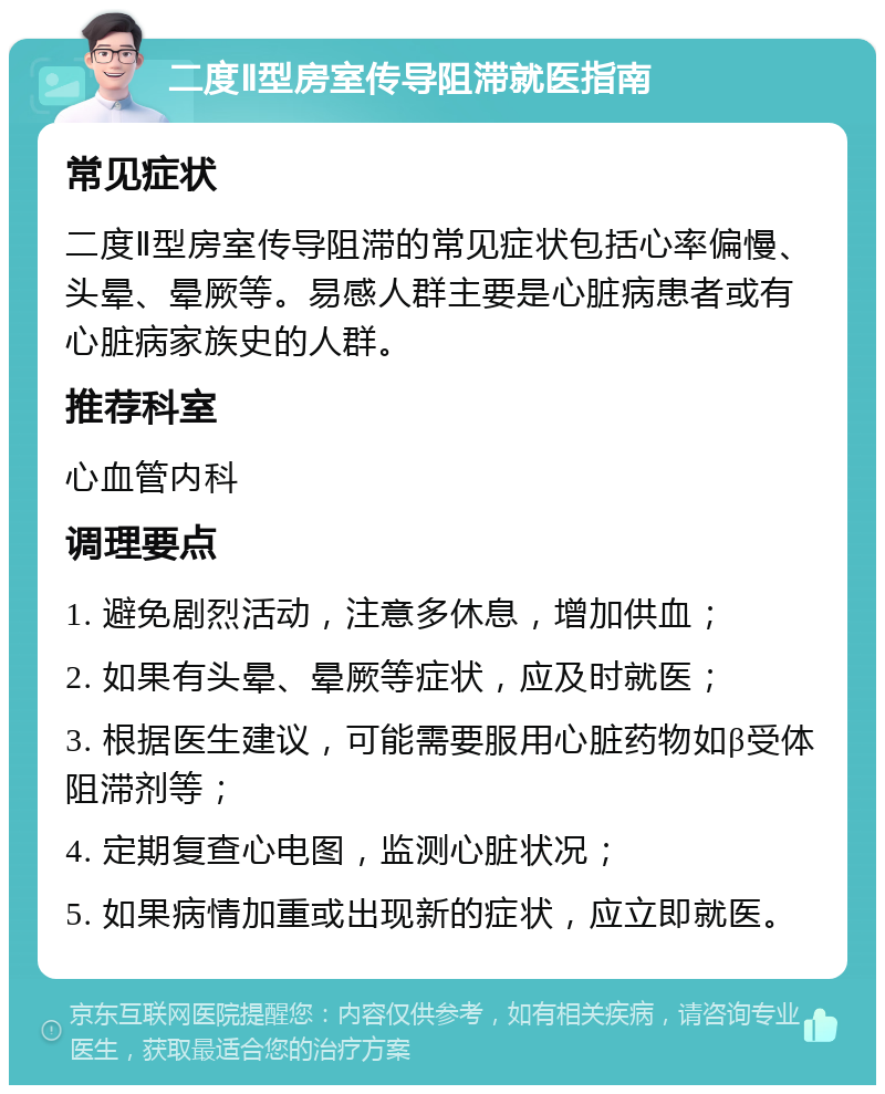 二度Ⅱ型房室传导阻滞就医指南 常见症状 二度Ⅱ型房室传导阻滞的常见症状包括心率偏慢、头晕、晕厥等。易感人群主要是心脏病患者或有心脏病家族史的人群。 推荐科室 心血管内科 调理要点 1. 避免剧烈活动，注意多休息，增加供血； 2. 如果有头晕、晕厥等症状，应及时就医； 3. 根据医生建议，可能需要服用心脏药物如β受体阻滞剂等； 4. 定期复查心电图，监测心脏状况； 5. 如果病情加重或出现新的症状，应立即就医。